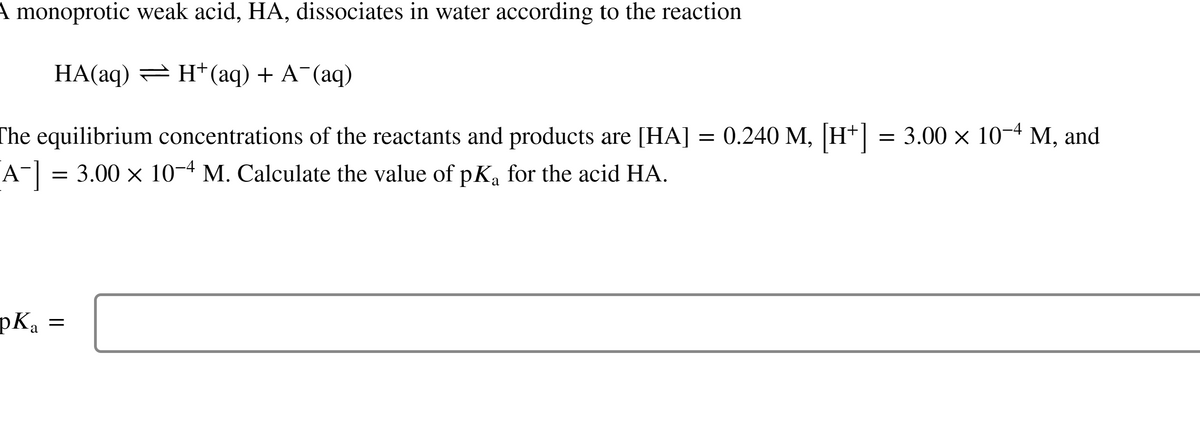 A monoprotic weak acid, HA, dissociates in water according to the reaction
HA(aq) ⇒ H+ (aq) + A¯(aq)
The equilibrium concentrations of the reactants and products are [HA]
A¯] = 3.00 × 10-4 M. Calculate the value of pK₁ for the acid HA.
a
pK₂:
a
=
=
0.240 M, [H+] = 3.00 × 10−4 M, and