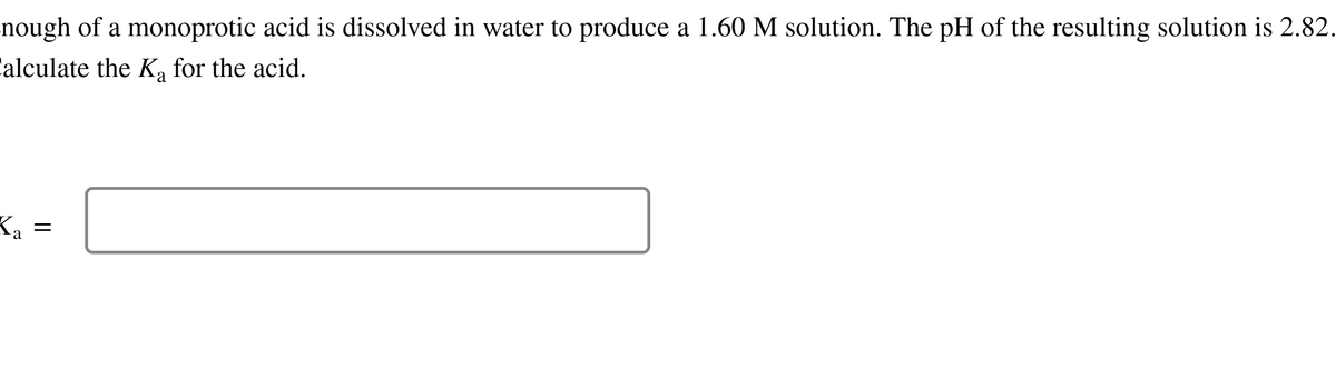 nough of a monoprotic acid is dissolved in water to produce a 1.60 M solution. The pH of the resulting solution is 2.82.
Calculate the K₂ for the acid.
Ka
=
