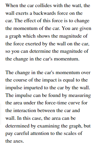 When the car collides with the wall, the
wall exerts a backwards force on the
car. The effect of this force is to change
the momentum of the car. You are given
a graph which shows the magnitude of
the force exerted by the wall on the car,
so you can determine the magnitude of
the change in the car's momentum.
The change in the car's momentum over
the course of the impact is equal to the
impulse imparted to the car by the wall.
The impulse can be found by measuring
the area under the force-time curve for
the interaction between the car and
wall. In this case, the area can be
determined by examining the graph, but
pay careful attention to the scales of
the axes.
