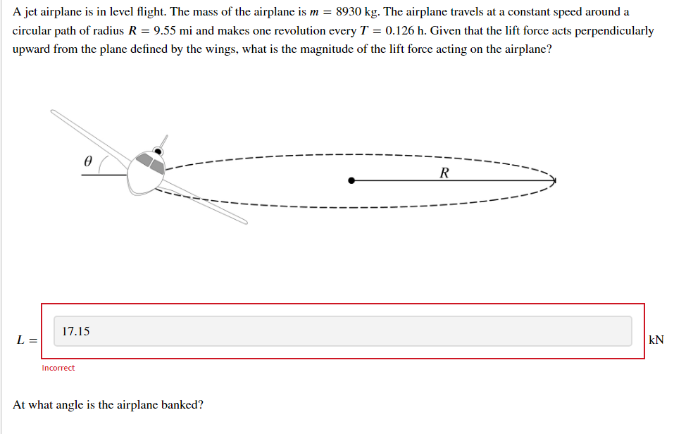 A jet airplane is in level flight. The mass of the airplane is m = 8930 kg. The airplane travels at a constant speed around a
circular path of radius R = 9.55 mi and makes one revolution every T = 0.126 h. Given that the lift force acts perpendicularly
upward from the plane defined by the wings, what is the magnitude of the lift force acting on the airplane?
R
17.15
L =
kN
Incorrect
At what angle is the airplane banked?
