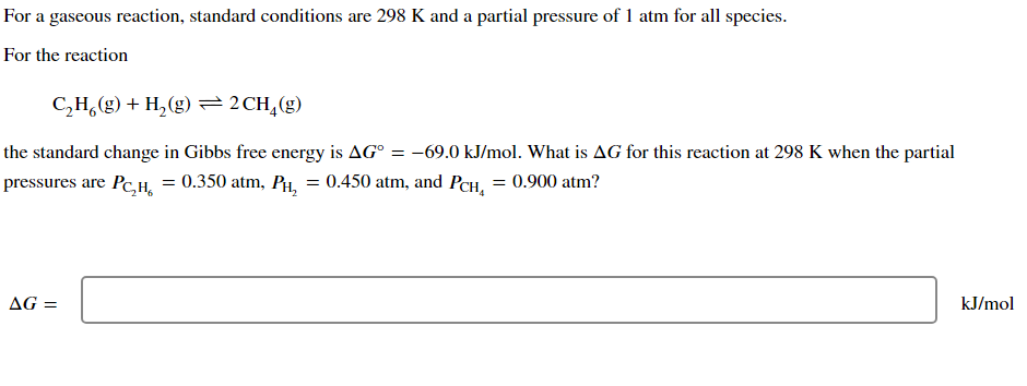 For a gaseous reaction, standard conditions are 298 K and a partial pressure of 1 atm for all species.
For the reaction
C,H,(g) + H,(g)=2CH,(g)
the standard change in Gibbs free energy is AG° = -69.0 kJ/mol. What is AG for this reaction at 298 K when the partial
pressures are Pc,H, = 0.350 atm, PH, = 0.450 atm, and PCH, = 0.900 atm?
AG =
kJ/mol
