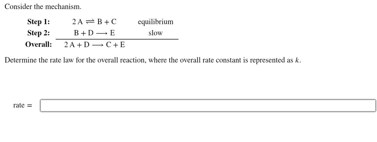 Consider the mechanism.
Step 1:
2 A = B + C
equilibrium
Step 2:
В +D — E
slow
Overall:
2A + D — С +Е
Determine the rate law for the overall reaction, where the overall rate constant is represented as k.
rate =
