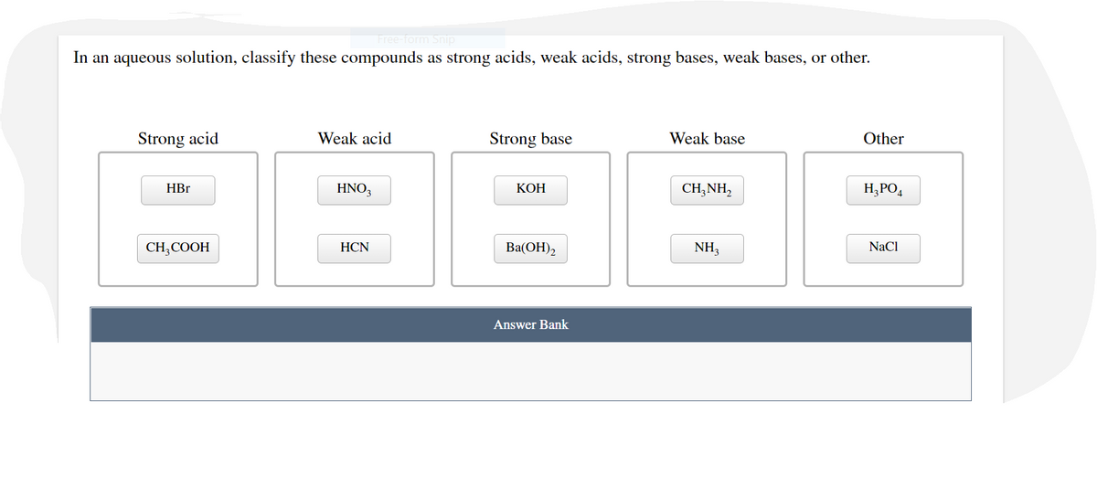 Free-form Snip
In an aqueous solution, classify these compounds as strong acids, weak acids, strong bases, weak bases, or other.
Strong acid
Weak acid
Strong base
Weak base
Other
HBr
HNO3
КОН
CH;NH,
H;PO4
CH,COOH
HCN
Ba(OH)2
NH3
NaCl
Answer Bank
