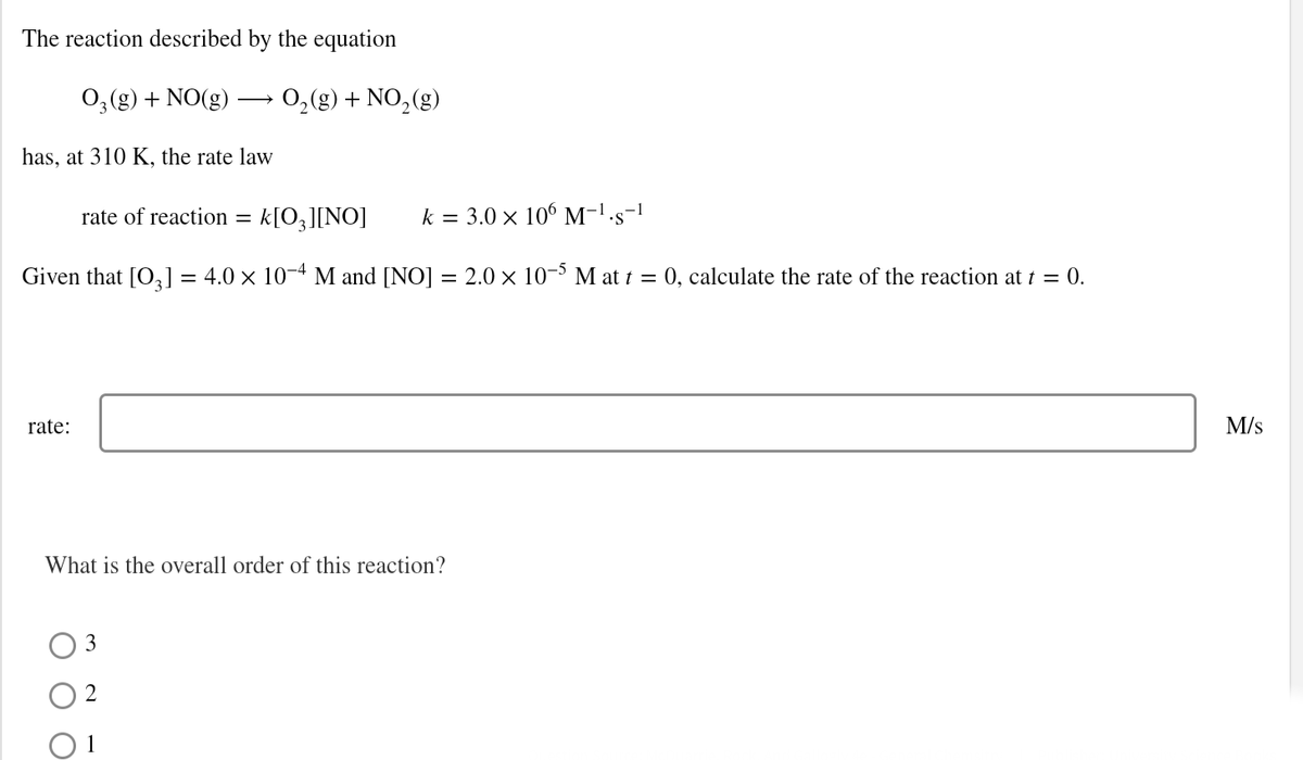 The reaction described by the equation
0,(g) + NO(g) → 0,(g) + NO,(g)
has, at 310 K, the rate law
rate of reaction =
k[O,][NO]
k = 3.0 × 106 M-!·s-!
Given that [O,] = 4.0 × 10-4 M and [NO] = 2.0 × 10-³ M at t = 0, calculate the rate of the reaction at t = 0.
%3D
rate:
M/s
What is the overall order of this reaction?
3
