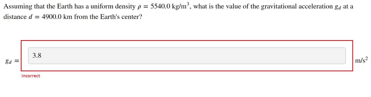 Assuming that the Earth has a uniform density p = 5540.0 kg/m³, what is the value of the gravitational acceleration ga at a
distance d =
4900.0 km from the Earth's center?
3.8
gd =
m/s?
Incorrect
