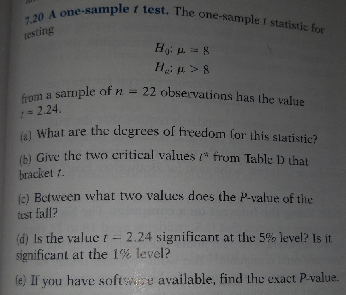 7.20 A one-sample t test. The one-sample t statistic for
testing
Ho: μ = 8
Ha: μ > 8
from a sample of n = 22 observations has the value
t = 2.24.
(a) What are the degrees of freedom for this statistic?
(b) Give the two critical values t* from Table D that
bracket t.
(c) Between what two values does the P-value of the
test fall?
(d) Is the value t = 2.24 significant at the 5% level? Is it
significant at the 1% level?
(e) If you have software available, find the exact P-value.