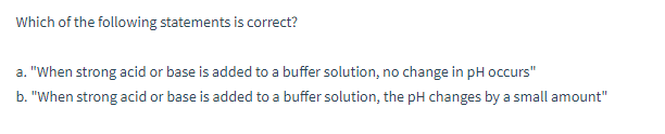 Which of the following statements is correct?
a. "When strong acid or base is added to a buffer solution, no change in pH occurs"
b. "When strong acid or base is added to a buffer solution, the pH changes by a small amount"
