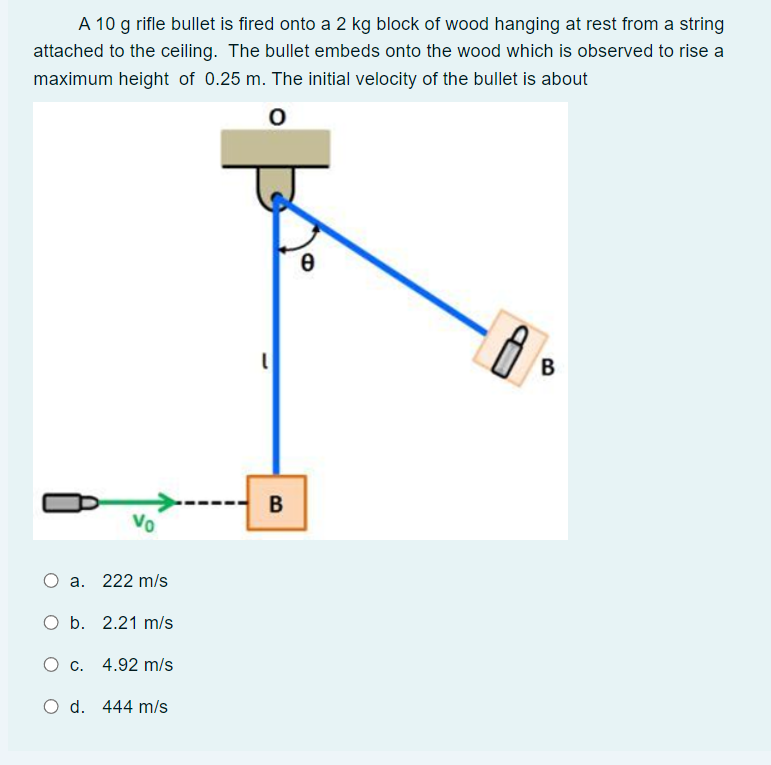 A 10 g rifle bullet is fired onto a 2 kg block of wood hanging at rest from a string
attached to the ceiling. The bullet embeds onto the wood which is observed to rise a
maximum height of 0.25 m. The initial velocity of the bullet is about
O
Vo
a. 222 m/s
O b. 2.21 m/s
O c. 4.92 m/s
O d. 444 m/s
B
0
8
B