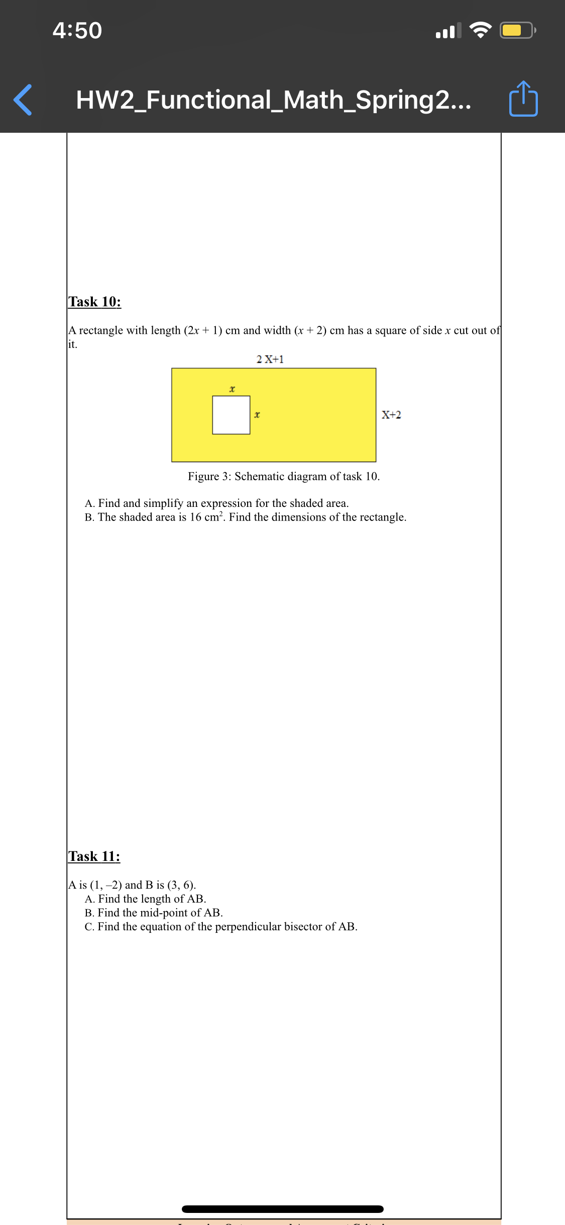 4:50
HW2_Functional_Math_Spring2...
Task 10:
A rectangle with length (2x + 1) cm and width (x + 2) cm has a square of side x cut out of
it.
2 X+1
х
X+2
Figure 3: Schematic diagram of task 10.
A. Find and simplify an expression for the shaded area.
B. The shaded area is 16 cm?. Find the dimensions of the rectangle.
Task 11:
A is (1, –2) and B is (3, 6).
A. Find the length of AB.
B. Find the mid-point of AB.
C. Find the equation of the perpendicular bisector of AB.
