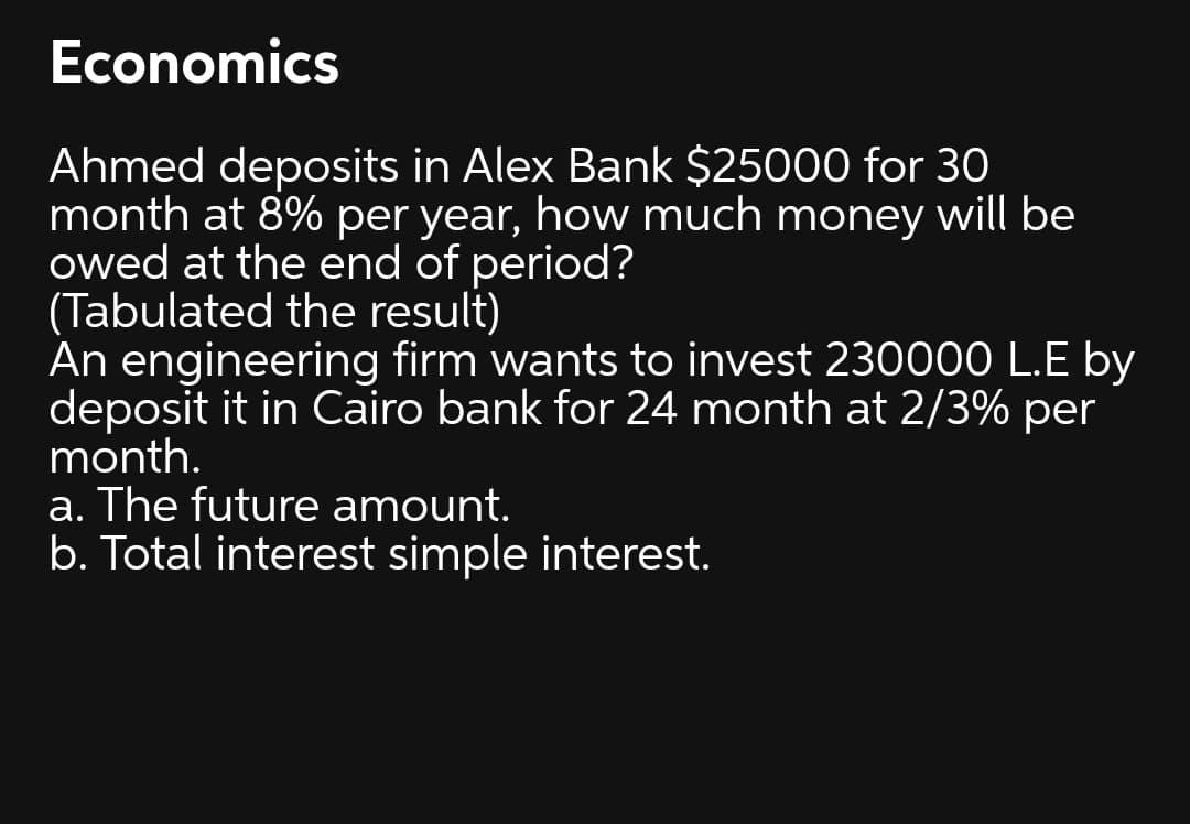 Economics
Ahmed deposits in Alex Bank $25000 for 30
month at 8% per year, how much money will be
owed at the end of period?
(Tabulated the result)
An engineering firm wants to invest 230000 L.E by
deposit it in Cairo bank for 24 month at 2/3% per
month.
a. The future amount.
b. Total interest simple interest.
