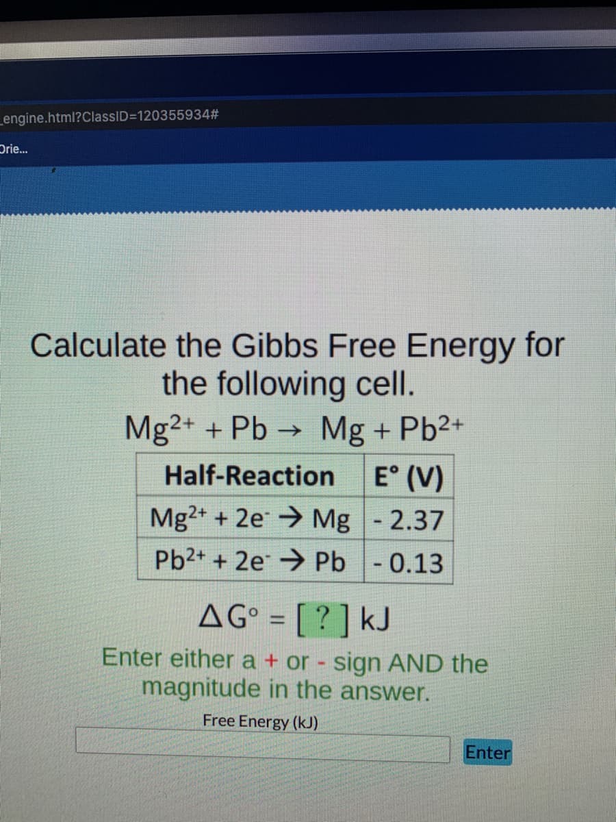 _engine.html?ClassID=1203559343
Drie.
Calculate the Gibbs Free Energy for
the following cell.
Mg2+ + Pb → Mg + Pb2+
E° (V)
Mg2+ + 2e Mg - 2.37
Half-Reaction
Pb2+ + 2e → Pb- 0.13
AG° = [ ? ] kJ
%3D
Enter either a + or - sign AND the
magnitude in the answer.
Free Energy (kJ)
Enter
