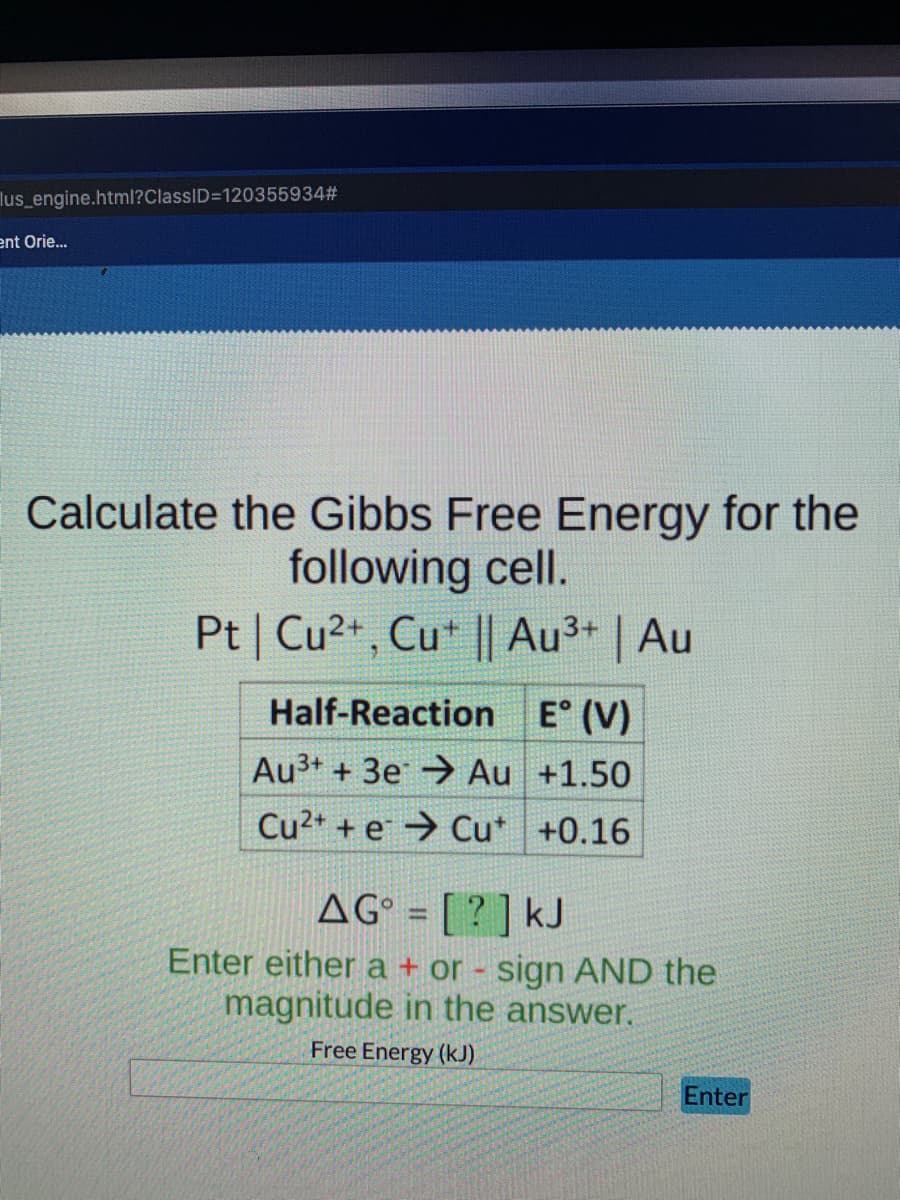 lus_engine.html?ClassID=120355934#
ent Orie.
Calculate the Gibbs Free Energy for the
following cell.
Pt | Cu2+, Cu* || Au3+ | Au
Half-Reaction E° (V)
Au3+ + 3e→ Au +1.50
Cu2+ + e → Cu* +0.16
AG° = [ ? ] kJ
Enter either a + or - sign AND the
magnitude in the answer.
%3D
Free Energy (kJ).
Enter
