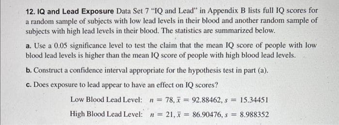 12. IQ and Lead Exposure Data Set 7 "IQ and Lead" in Appendix B lists full IQ scores for
a random sample of subjects with low lead levels in their blood and another random sample of
subjects with high lead levels in their blood. The statistics are summarized below.
a. Use a 0.05 significance level to test the claim that the mean IQ score of people with low
blood lead levels is higher than the mean IQ score of people with high blood lead levels.
b. Construct a confidence interval appropriate for the hypothesis test in part (a).
c. Does exposure to lead appear to have an effect on IQ scores?
Low Blood Lead Level: n = 78,7 = 92.88462, s = 15.34451
High Blood Lead Level: n = 21, x = 86.90476, s= 8.988352