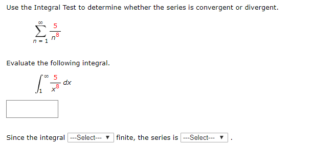 Use the Integral Test to determine whether the series is convergent or divergent.
n8
Evaluate the following integral.
dx
Since the integral ---Select- v finite, the series is ---Select--- v
