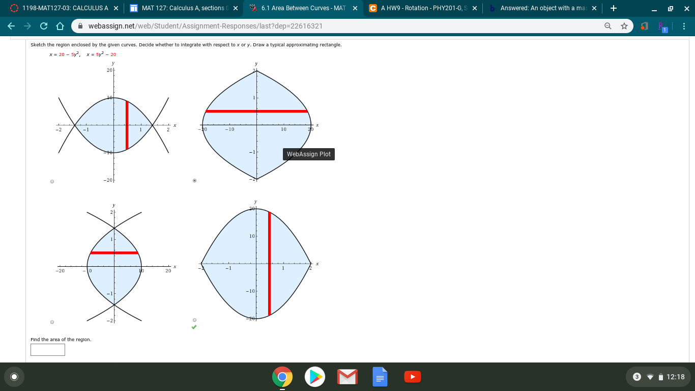 O 1198-MAT127-03: CALCULUSA X
A HW9 - Rotation - PHY201-G.S X
MAT 127: Calculus A, sections 0 X
* 6.1 Area Between Curves - MAT
Answered: An object with a mas
A webassign.net/web/Student/ASsignment-Responses/last?dep=22616321
Sketch the reglon enclosed by the given curves. Decide whether to Integrate with respect to x or y. Draw a typlcal approximating rectangle.
x = 20 - 5y, x- sy2 - 20
20-
-10
10
-2
to
WebAssign Plot
-20-
10
20
Find the area of the reglon.
I 12:18
