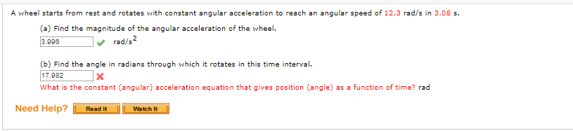 A wheel starts from rest and rotates with constant angular acceleration to reach an angular speed of 12.3 rad/s in 3.08 s.
(a) Find the magnitude of the angular acceleration of the wheel.
3.996
rad/s?
(b) Find the angle in radians through which it rotates in this time interval.
17.982
What is the constant (angular) acceleration equation that gives position (angle) as a function of time? rad
Need Help?
Watch It
Read It
