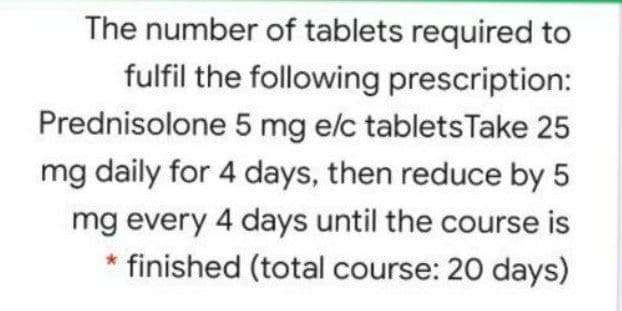 The number of tablets required to
fulfil the following prescription:
Prednisolone 5 mg e/c tabletsTake 25
mg daily for 4 days, then reduce by 5
mg every 4 days until the course is
* finished (total course: 20 days)
