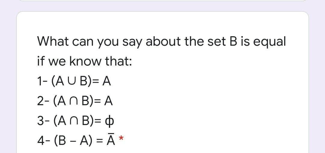 What can you say about the set B is equal
if we know that:
1- (A U B)= A
2- (AN B)= A
3- (AN B)= ¢
4- (B – A) = Ā *
