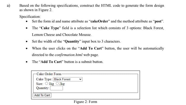 a)
Based on the following specifications, construct the HTML code to generate the form design
as shown in Figure 2.
Specification:
•
Set the form id and name attribute as "cakeOrder" and the method attribute as "post".
• The "Cake Type" field is a selection list which consists of 3 options: Black Forest,
Lemon Cheese and Chocolate Mousse.
•
•
Set the width of the "Quantity" input box to 3 characters.
When the user clicks on the "Add To Cart" button, the user will be automatically
directed to the confirmation.html web page.
• The "Add To Cart" button is a submit button.
-Cake Order Form
Cake Type: Black Forest
Size: 1kg 2kg
Quantity:
Add To Cart
Figure 2: Form