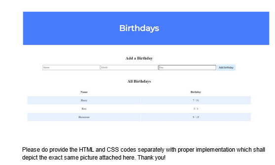 H
Name
Harry
Hermione
Birthdays
Add a Birthday
All Birthdays
7/31
9/19
Add birthday
Please do provide the HTML and CSS codes separately with proper implementation which shall
depict the exact same picture attached here. Thank you!