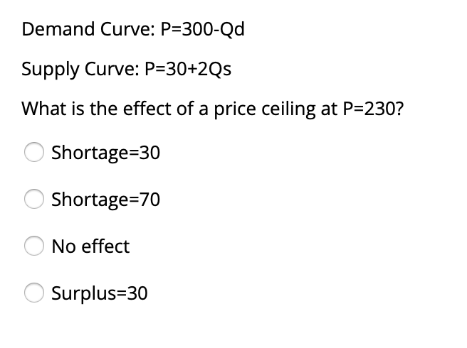 Demand Curve: P=300-Qd
Supply Curve: P=30+2Qs
What is the effect of a price ceiling at P=230?
O Shortage=30
Shortage=70
No effect
Surplus=30
