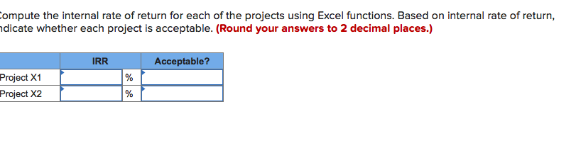 ompute the internal rate of return for each of the projects using Excel functions. Based on internal rate of return,
hdicate whether each project is acceptable. (Round your answers to 2 decimal places.)
Acceptable?
IRR
Project X1
Project X2
