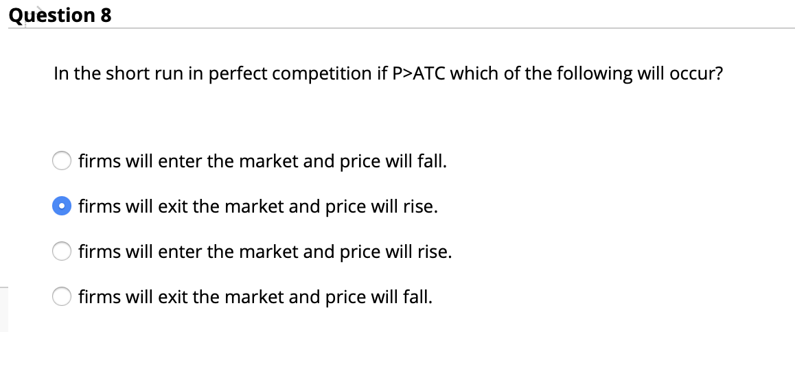 Question 8
In the short run in perfect competition if P>ATC which of the following will occur?
firms will enter the market and price will fall.
O firms will exit the market and price will rise.
firms will enter the market and price will rise.
firms will exit the market and price will fall.
O O O O
