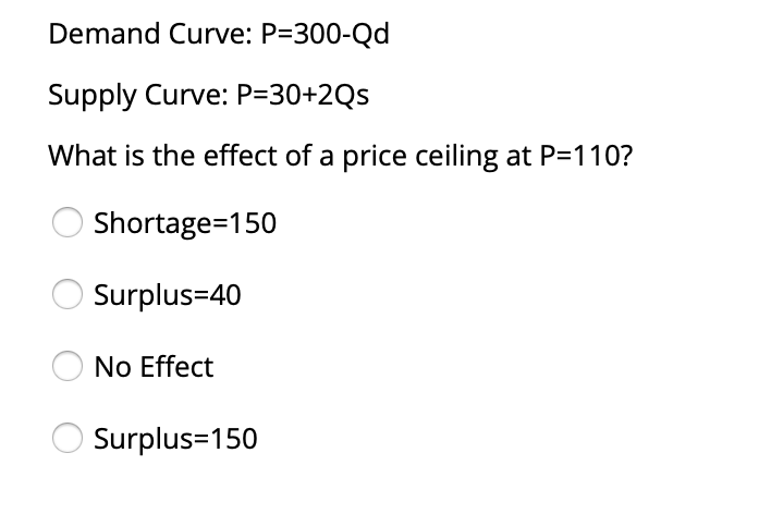 Demand Curve: P=300-Qd
Supply Curve: P=30+2Qs
What is the effect of a price ceiling at P=110?
Shortage=150
Surplus=40
No Effect
Surplus=150
