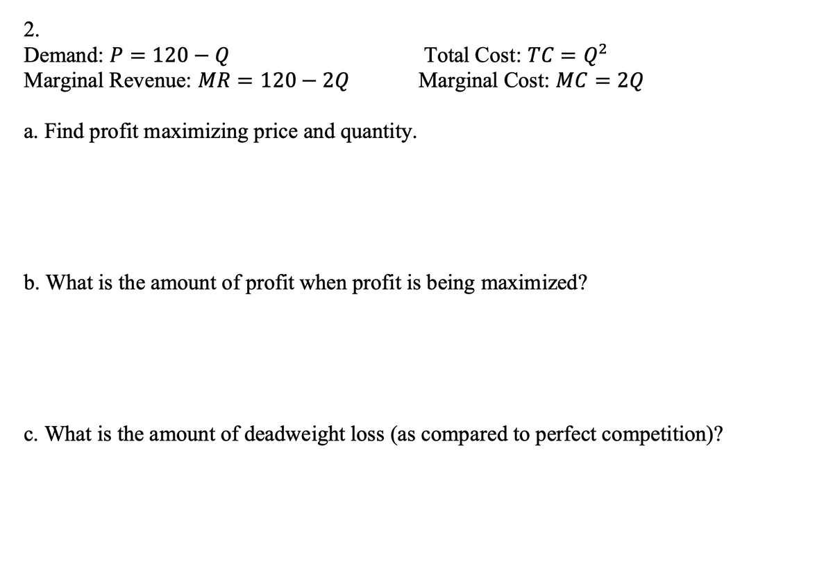 2.
Total Cost: TC = Q²
Marginal Cost: MC = 2Q
Demand: P = 120 – Q
Marginal Revenue: MR = 120 – 20
a. Find profit maximizing price and quantity.
b. What is the amount of profit when profit is being maximized?
c. What is the amount of deadweight loss (as compared to perfect competition)?

