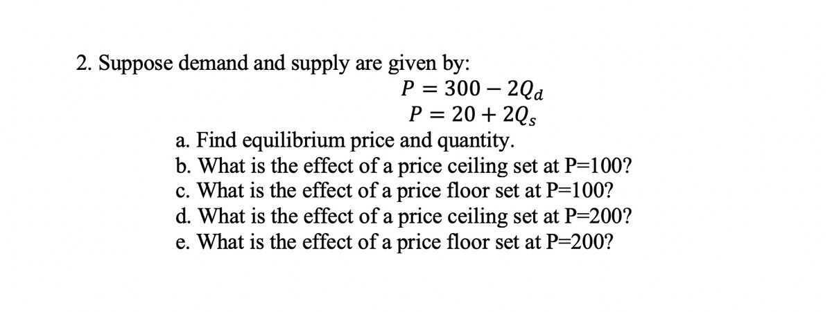 2. Suppose demand and supply are given by:
P = 300 – 2Qa
P = 20 + 2Qs
a. Find equilibrium price and quantity.
b. What is the effect of a price ceiling set at P=100?
c. What is the effect of a price floor set at P=100?
d. What is the effect of a price ceiling set at P-200?
e. What is the effect of a price floor set at P=200?

