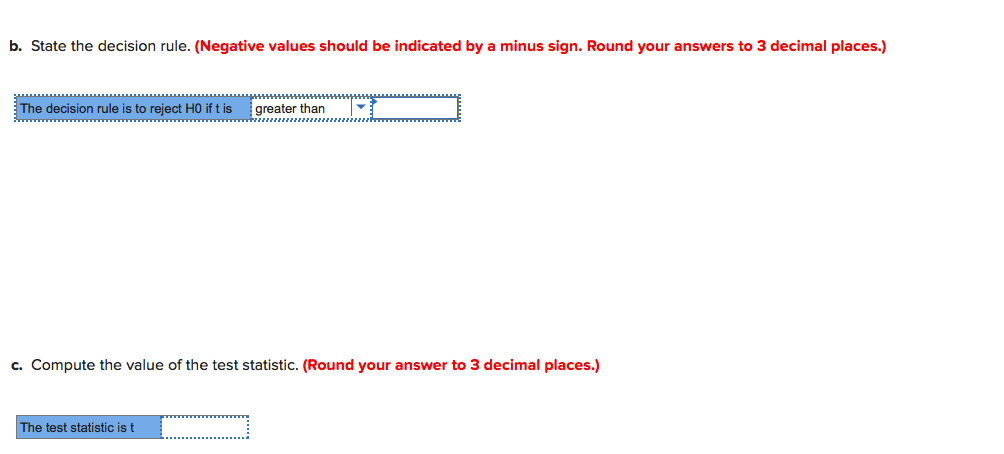 b. State the decision rule. (Negative values should be indicated by a minus sign. Round your answers to 3 decimal places.)
The decision rule is to reject HO if t is
greater than
c. Compute the value of the test statistic. (Round your answer to 3 decimal places.)
The test statistic is t
