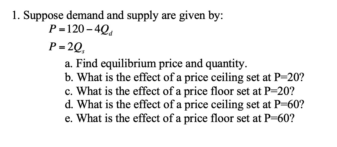 1. Suppose demand and supply are given by:
P =120 – 4Qd
P = 2Q,
a. Find equilibrium price and quantity.
b. What is the effect of a price ceiling set at P=20?
c. What is the effect of a price floor set at P=20?
d. What is the effect of a price ceiling set at P=60?
e. What is the effect of a price floor set at P=60?
