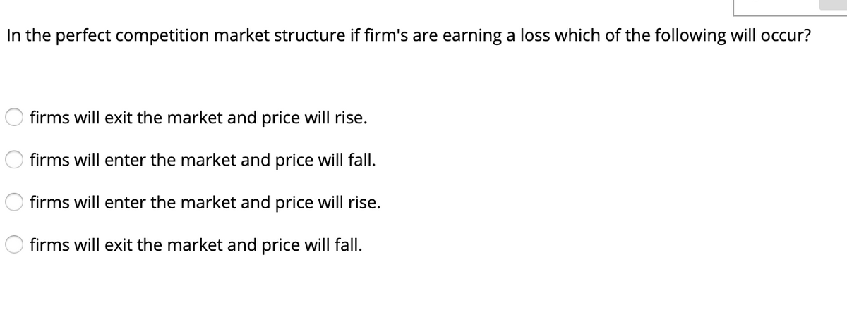 In the perfect competition market structure if firm's are earning a loss which of the following will occur?
firms will exit the market and price will rise.
firms will enter the market and price will fall.
firms will enter the market and price will rise.
firms will exit the market and price will fall.
