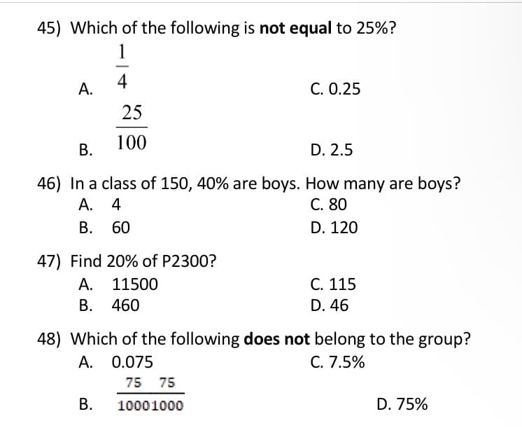 45) Which of the following is not equal to 25%?
1
А.
4
C. 0.25
25
100
В.
D. 2.5
46) In a class of 150, 40% are boys. How many are boys?
А. 4
В. 60
C. 80
D. 120
47) Find 20% of P2300?
A. 11500
С. 115
В.
460
D. 46
48) Which of the following does not belong to the group?
A. 0.075
C. 7.5%
75 75
В.
10001000
D. 75%
