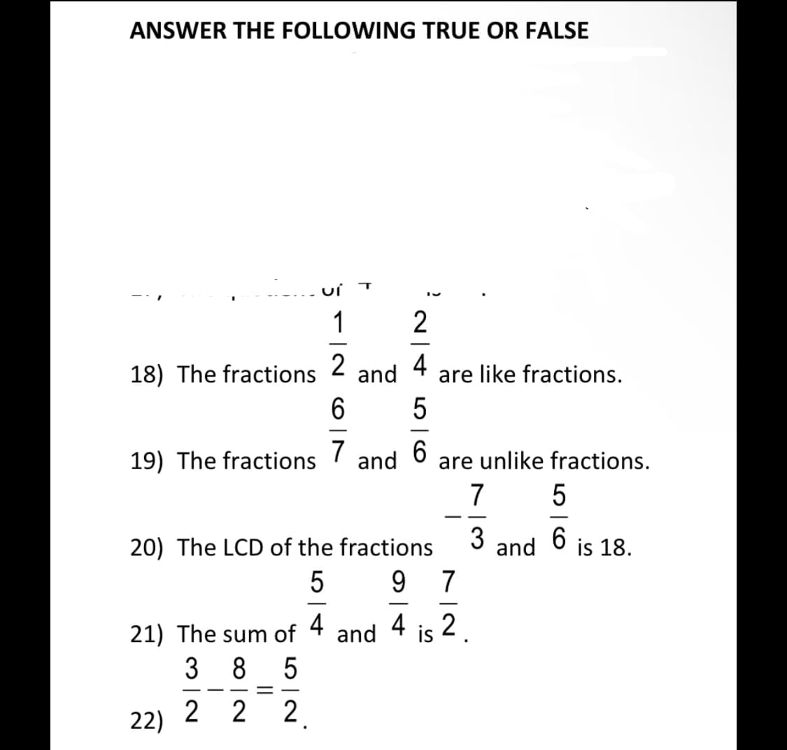 ANSWER THE FOLLOWING TRUE OR FALSE
1
2
-
2
18) The fractions
and
4
are like fractions.
-
19) The fractions
7
and
are unlike fractions.
7
- -
3
20) The LCD of the fractions
and
6.
is 18.
9.
7
-
21) The sum of
4
and
4
is
s 2
3 8 5
-
22)
2 2 2.
