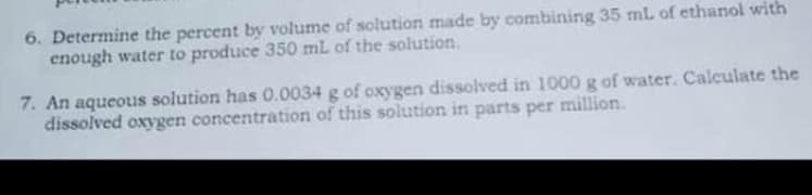 6. Determine the percent by volume of solution made by combining 35 mL of ethanol with
enough water to produce 350 mL of the solution.
7. An aqueous solution has 0.0034 g of oxygen dissolved in 1000 g of water. Calculate the
dissolved oxygen concentration of this solution in parts per million.
