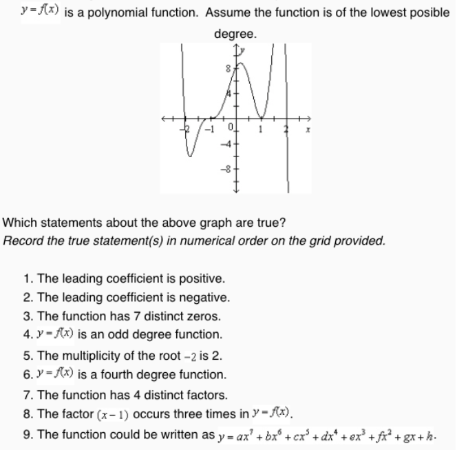 y= (x) is a polynomial function. Assume the function is of the lowest posible
degree.
-4-
Which statements about the above graph are true?
Record the true statement(s) in numerical order on the grid provided.
1. The leading coefficient is positive.
2. The leading coefficient is negative.
3. The function has 7 distinct zeros.
4. y = (x) is an odd degree function.
5. The multiplicity of the root -2 is 2.
6. y = Ax) is a fourth degree function.
7. The function has 4 distinct factors.
8. The factor (x- 1) occurs three times in y = Ax).
9. The function could be written as y = ax' + bx° + cx' + dx* + ex* +fx² + gx+h.
