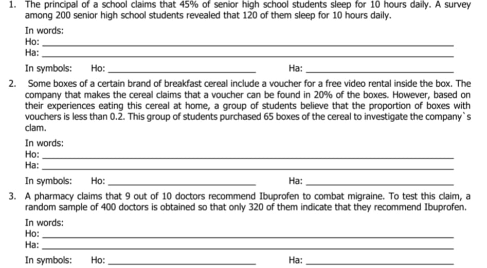 1. The principal of a school claims that 45% of senior high school students sleep for 10 hours daily. A survey
among 200 senior high school students revealed that 120 of them sleep for 10 hours daily.
In words:
Но:
На:
In symbols:
Ho:
На:
2. Some boxes of a certain brand of breakfast cereal include a voucher for a free video rental inside the box. The
company that makes the cereal claims that a voucher can be found in 20% of the boxes. However, based on
their experiences eating this cereal at home, a group of students believe that the proportion of boxes with
vouchers is less than 0.2. This group of students purchased 65 boxes of the cereal to investigate the company`s
clam.
In words:
Но:
На:
In symbols:
Но:
На:
3. A pharmacy claims that 9 out of 10 doctors recommend Ibuprofen to combat migraine. To test this claim, a
random sample of 400 doctors is obtained so that only 320 of them indicate that they recommend Ibuprofen.
In words:
Но:
На:
In symbols:
Но:
На:
