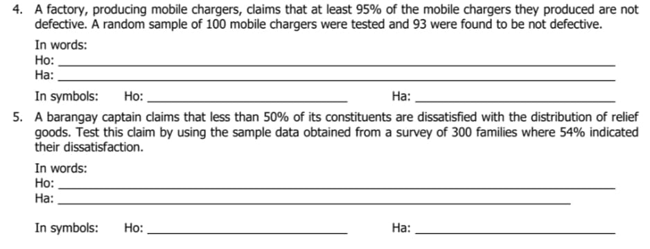 4. A factory, producing mobile chargers, claims that at least 95% of the mobile chargers they produced are not
defective. A random sample of 100 mobile chargers were tested and 93 were found to be not defective.
In words:
Но:
На:
In symbols:
5. A barangay captain claims that less than 50% of its constituents are dissatisfied with the distribution of relief
goods. Test this claim by using the sample data obtained from a survey of 300 families where 54% indicated
their dissatisfaction.
Ho:
На:
In words:
Ho:
На:
In symbols:
Но:
На:
