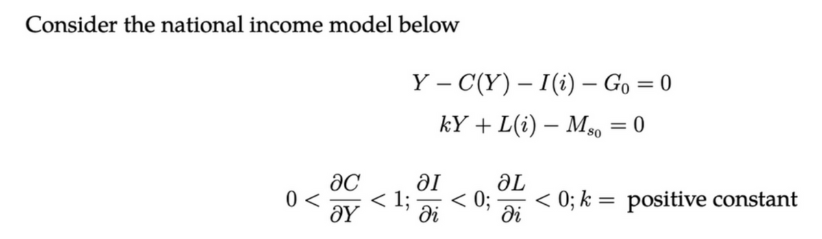 Consider the national income model below
0 <
ac
ΟΥ
< 1;
Y-C(Y) – I (i)- Go=0
kY+L(i) - Mso = 0
ai
ƏL
< 0; < 0; k = positive constant
di
di