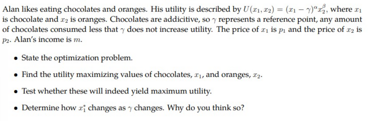 Alan likes eating chocolates and oranges. His utility is described by U(x₁, x2) = (x1 - y)2, where ₁
is chocolate and 2 is oranges. Chocolates are addicitive, so y represents a reference point, any amount
of chocolates consumed less that y does not increase utility. The price of ₁ is p₁ and the price of 22 is
P2. Alan's income is m.
• State the optimization problem.
• Find the utility maximizing values of chocolates, x₁, and oranges, 2.
• Test whether these will indeed yield maximum utility.
Determine how a changes as y changes. Why do you think so?