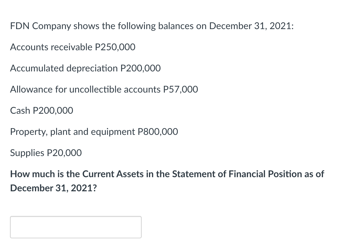 FDN Company shows the following balances on December 31, 2021:
Accounts receivable P250,000
Accumulated depreciation P200,000
Allowance for uncollectible accounts P57,000
Cash P200,000
Property, plant and equipment P800,000
Supplies P20,000
How much is the Current Assets in the Statement of Financial Position as of
December 31, 2021?

