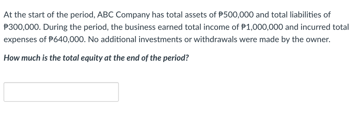 At the start of the period, ABC Company has total assets of P500,000 and total liabilities of
P300,000. During the period, the business earned total income of P1,000,000 and incurred total
expenses of P640,000. No additional investments or withdrawals were made by the owner.
How much is the total equity at the end of the period?
