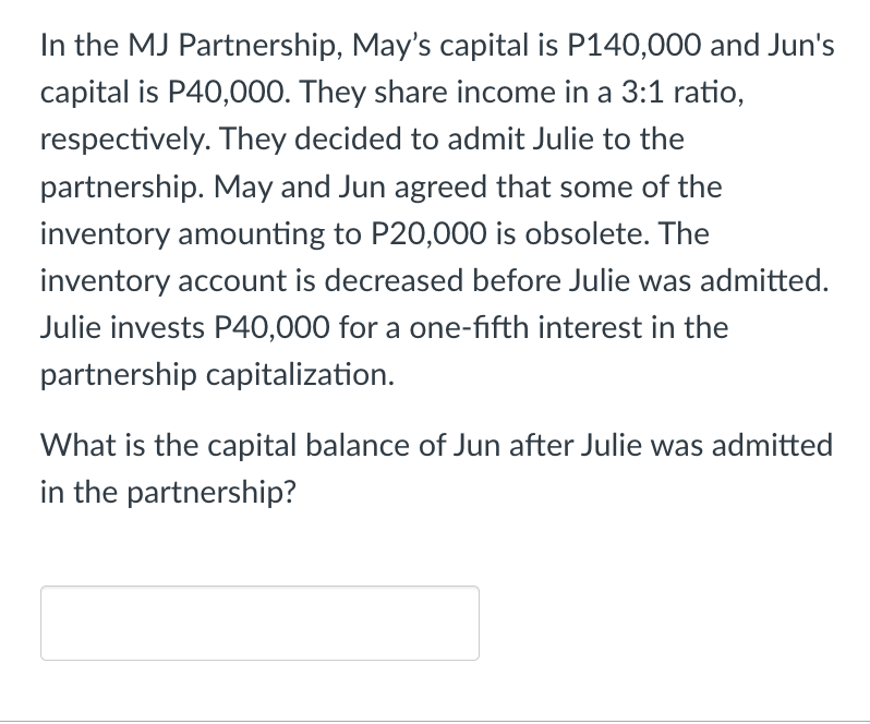 In the MJ Partnership, May's capital is P140,000 and Jun's
capital is P40,000. They share income in a 3:1 ratio,
respectively. They decided to admit Julie to the
partnership. May and Jun agreed that some of the
inventory amounting to P20,000 is obsolete. The
inventory account is decreased before Julie was admitted.
Julie invests P40,000 for a one-fifth interest in the
partnership capitalization.
What is the capital balance of Jun after Julie was admitted
in the partnership?