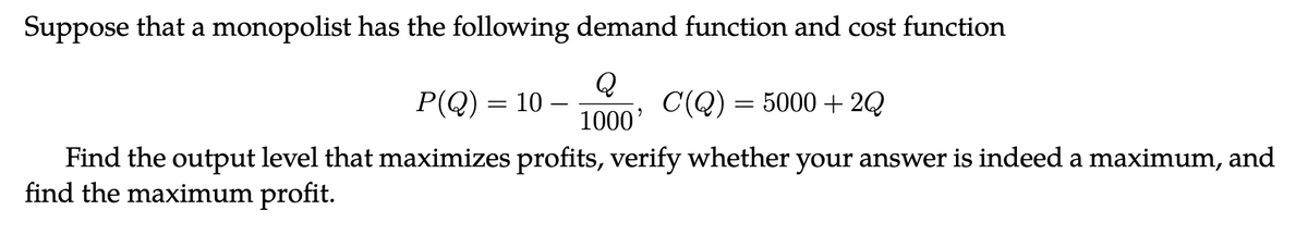 Suppose that a monopolist has the following demand function and cost function
Q
1000'
C(Q) = 5000+2Q
Find the output level that maximizes profits, verify whether your answer is indeed a maximum, and
find the maximum profit.
P(Q) = 10 –