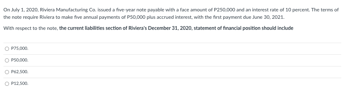 On July 1, 2020, Riviera Manufacturing Co. issued a five-year note payable with a face amount of P250,000 and an interest rate of 10 percent. The terms of
the note require Riviera to make five annual payments of P50,000 plus accrued interest, with the first payment due June 30, 2021.
With respect to the note, the current liabilities section of Riviera's December 31, 2020, statement of financial position should include
O P75,000.
O P50,000.
O P62,500.
O P12,500.