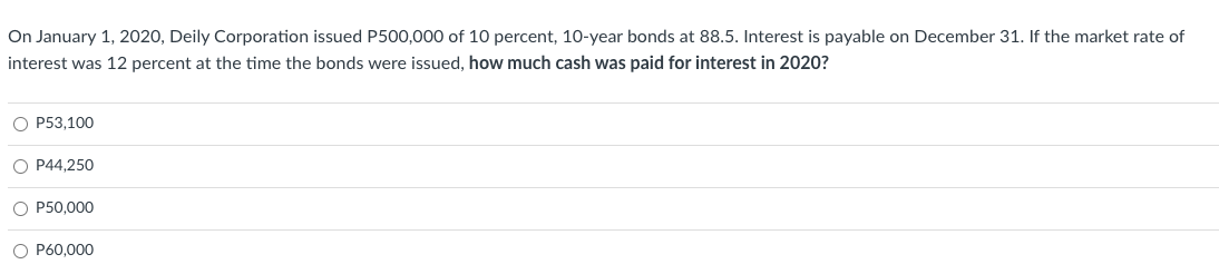 On January 1, 2020, Deily Corporation issued P500,000 of 10 percent, 10-year bonds at 88.5. Interest is payable on December 31. If the market rate of
interest was 12 percent at the time the bonds were issued, how much cash was paid for interest in 2020?
O P53,100
O P44,250
O P50,000
O P60,000