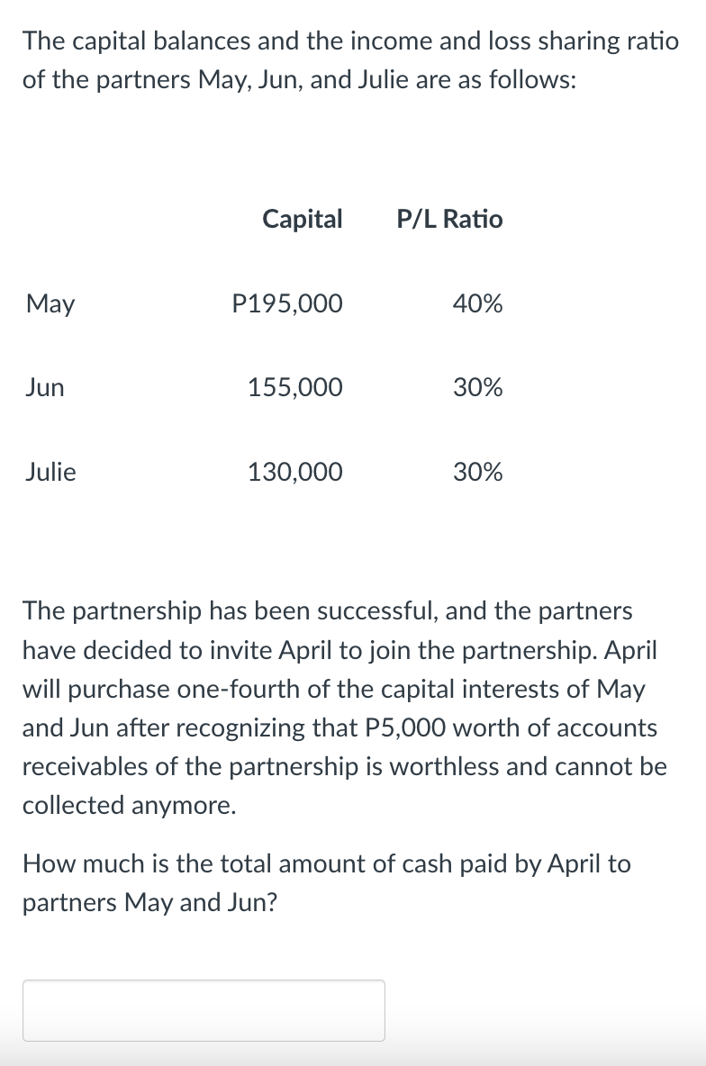 The capital balances and the income and loss sharing ratio
of the partners May, Jun, and Julie are as follows:
Capital
P/L Ratio
May
P195,000
40%
Jun
155,000
30%
Julie
130,000
30%
The partnership has been successful, and the partners
have decided to invite April to join the partnership. April
will purchase one-fourth of the capital interests of May
and Jun after recognizing that P5,000 worth of accounts
receivables of the partnership is worthless and cannot be
collected anymore.
How much is the total amount of cash paid by April to
partners May and Jun?