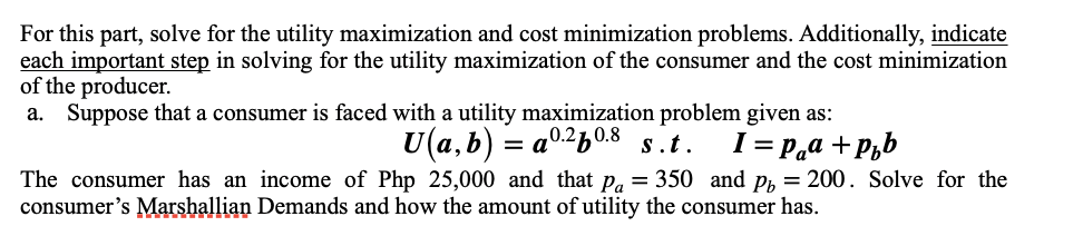 For this part, solve for the utility maximization and cost minimization problems. Additionally, indicate
each important step in solving for the utility maximization of the consumer and the cost minimization
of the producer.
a. Suppose that a consumer is faced with a utility maximization problem given as:
U(a, b) =
= a0.2½0.8
I = P.a + P,b
s.t.
The consumer has an income of Php 25,000 and that p, = 350 and p, = 200. Solve for the
consumer's Marshallian Demands and how the amount of utility the consumer has.
