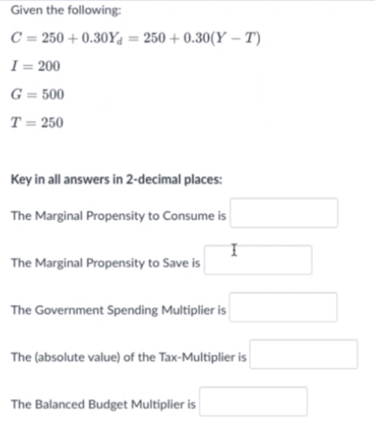 Given the following:
C = 250 + 0.30Y4 = 250 + 0.30(Y – T)
I = 200
G = 500
T = 250
Key in all answers in 2-decimal places:
The Marginal Propensity to Consume is
The Marginal Propensity to Save is
The Government Spending Multiplier is
The (absolute value) of the Tax-Multiplier is
The Balanced Budget Multiplier is
